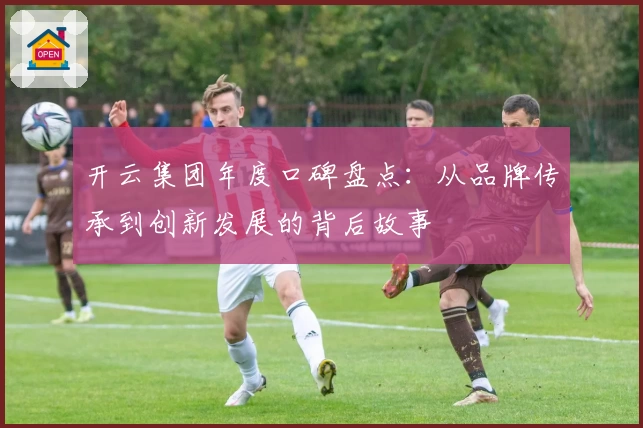 开云集团年度口碑盘点:从品牌传承到创新发展的背后故事