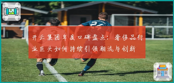 开云集团年度口碑盘点:奢侈品行业巨头如何持续引领潮流与创新