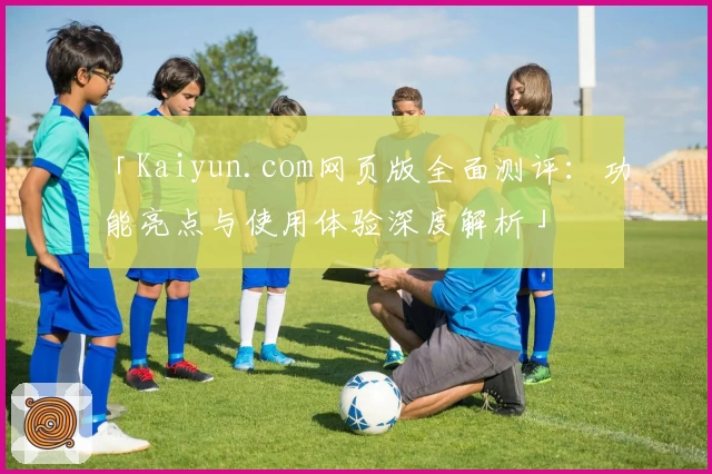 「Kaiyun.com网页版全面测评：功能亮点与使用体验深度解析」