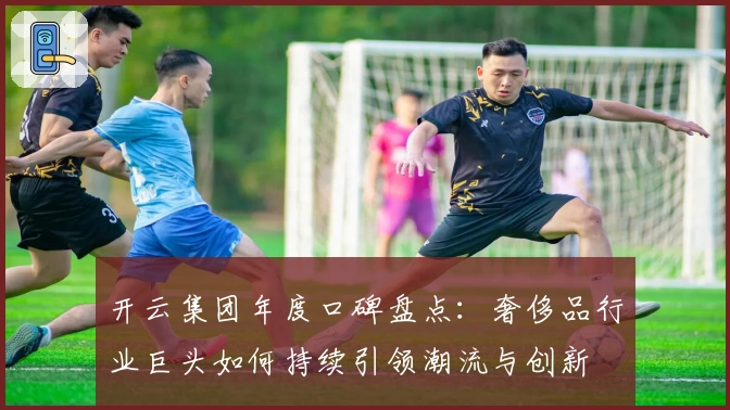 开云集团年度口碑盘点：奢侈品行业巨头如何持续引领潮流与创新