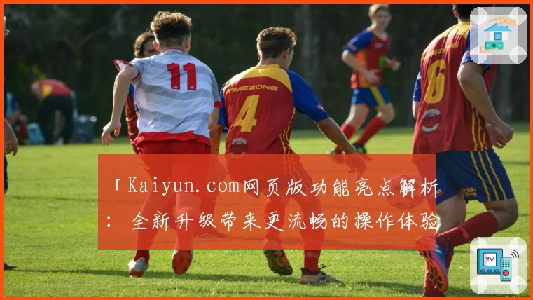 「Kaiyun.com网页版功能亮点解析：全新升级带来更流畅的操作体验」