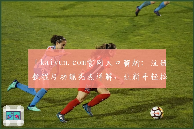 「kaiyun.com官网入口解析：注册教程与功能亮点详解，让新手轻松上手」