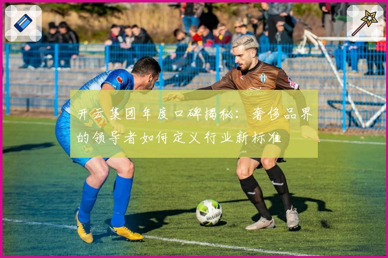 开云集团年度口碑揭秘：奢侈品界的领导者如何定义行业新标准