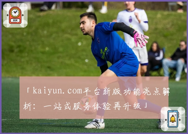 「kaiyun.com平台新版功能亮点解析：一站式服务体验再升级」