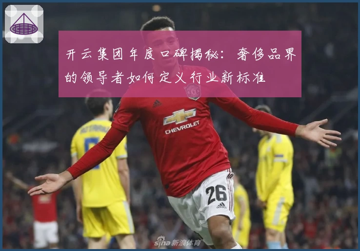 开云集团年度口碑揭秘：奢侈品界的领导者如何定义行业新标准