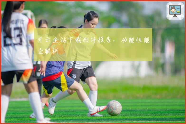 开云全站下载测评报告，功能性能全解析