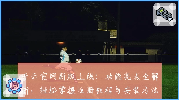 开云官网新版上线：功能亮点全解析，轻松掌握注册教程与安装方法